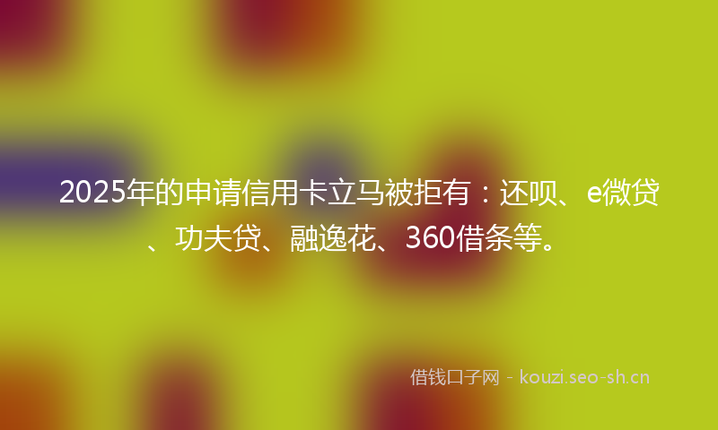2025年的申请信用卡立马被拒有：还呗、e微贷、功夫贷、融逸花、360借条等。