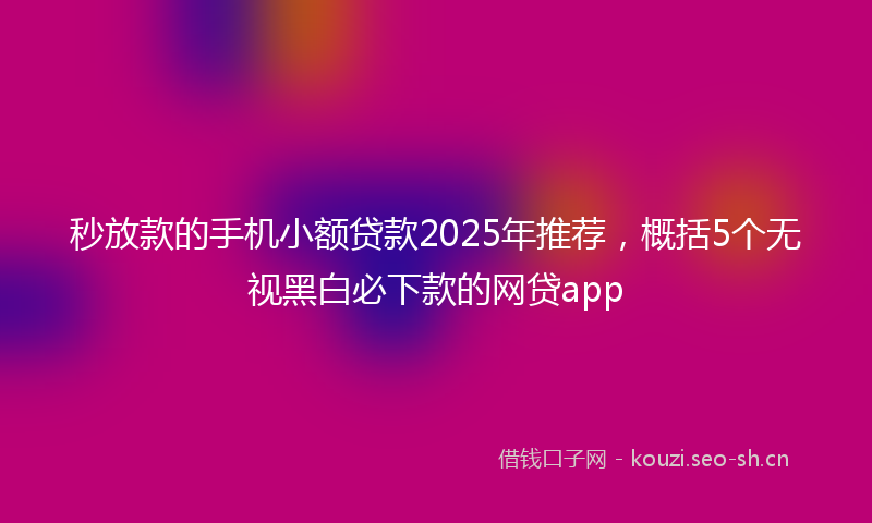 秒放款的手机小额贷款2025年推荐，概括5个无视黑白必下款的网贷app