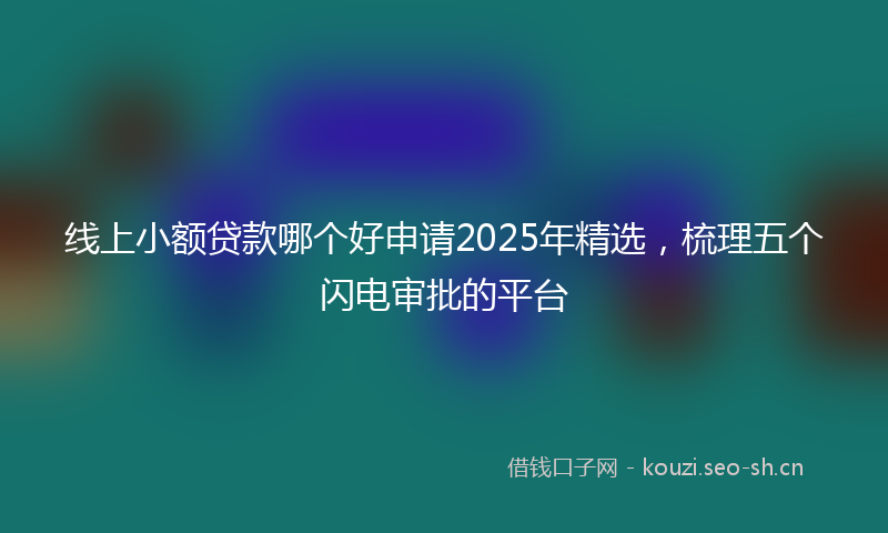 线上小额贷款哪个好申请2025年精选，梳理五个闪电审批的平台