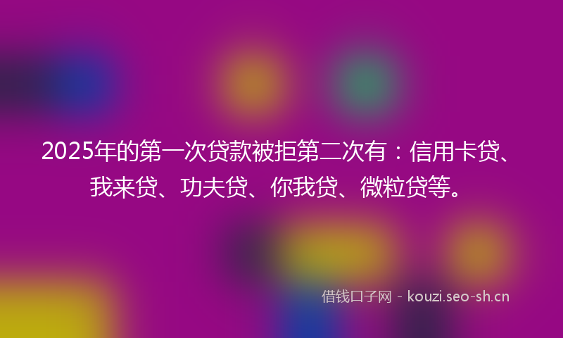 2025年的第一次贷款被拒第二次有：信用卡贷、我来贷、功夫贷、你我贷、微粒贷等。