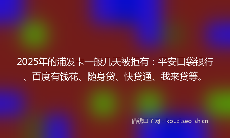 2025年的浦发卡一般几天被拒有：平安口袋银行、百度有钱花、随身贷、快贷通、我来贷等。