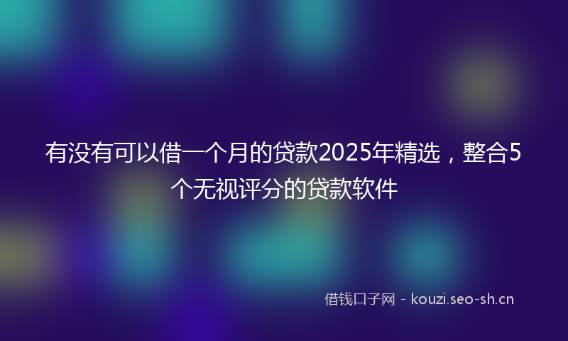 有没有可以借一个月的贷款2025年精选，整合5个无视评分的贷款软件