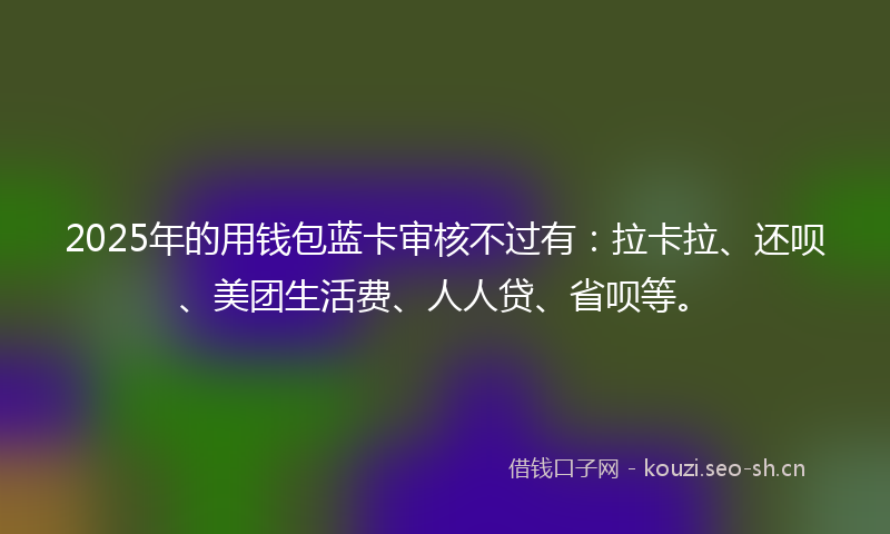 2025年的用钱包蓝卡审核不过有:拉卡拉、还呗、美团生活费、人人贷、省呗等。