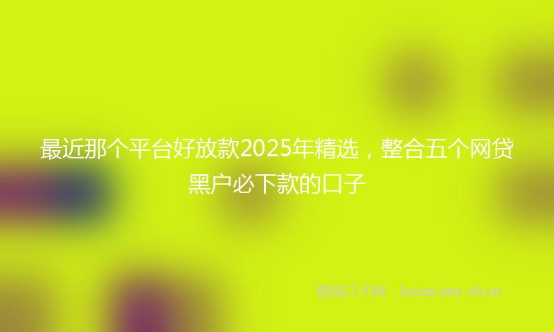 最近那个平台好放款2025年精选，整合五个网贷黑户必下款的口子