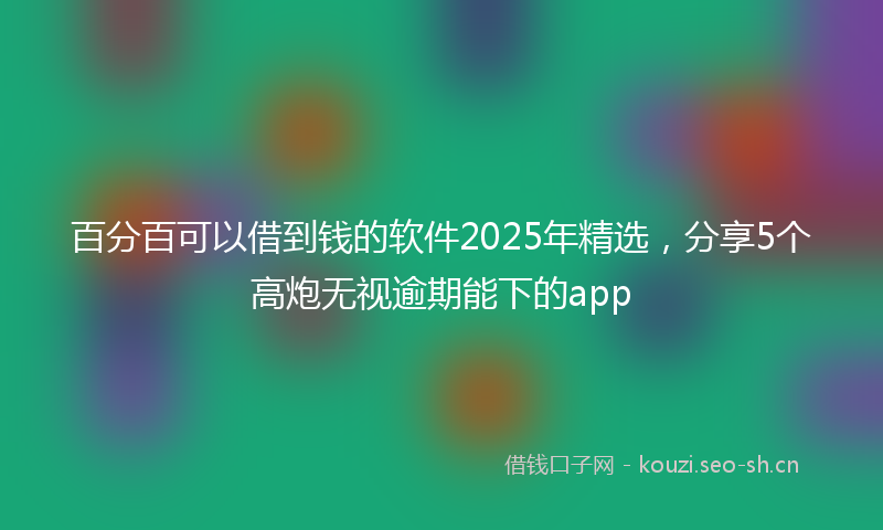 百分百可以借到钱的软件2025年精选,分享5个高炮无视逾期能下的app
