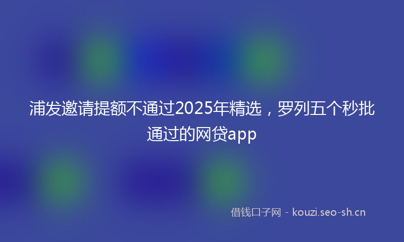 浦发邀请提额不通过2025年精选，罗列五个秒批通过的网贷app