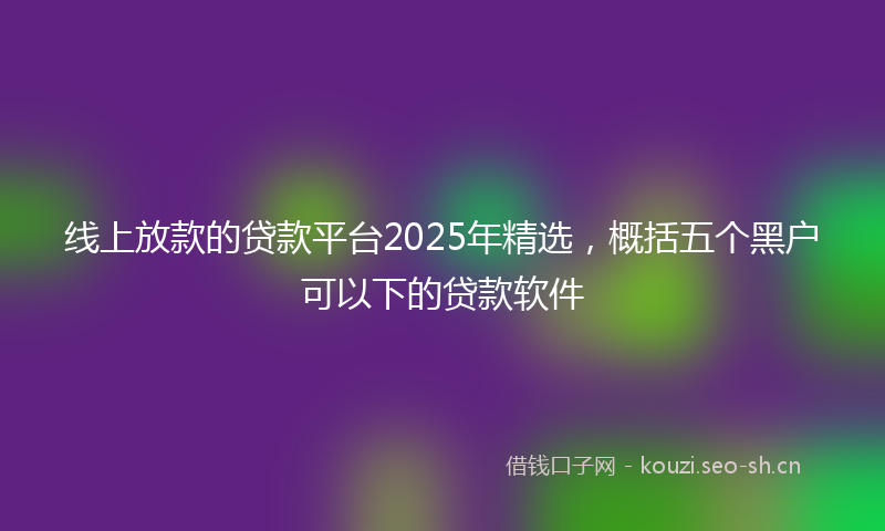 线上放款的贷款平台2025年精选，概括五个黑户可以下的贷款软件