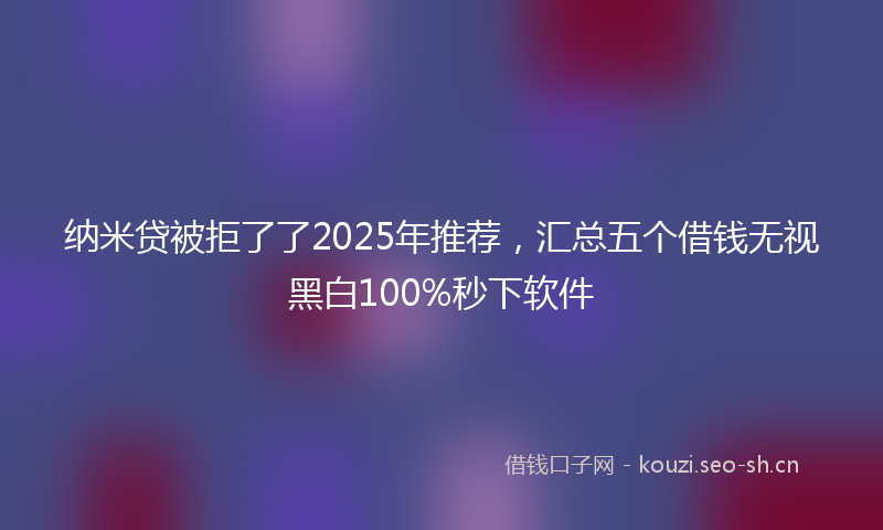 纳米贷被拒了了2025年推荐，汇总五个借钱无视黑白100%秒下软件