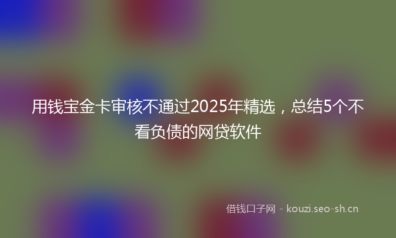 用钱宝金卡审核不通过2025年精选，总结5个不看负债的网贷软件