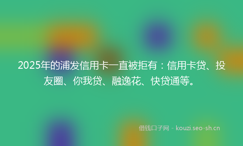 2025年的浦发信用卡一直被拒有：信用卡贷、投友圈、你我贷、融逸花、快贷通等。