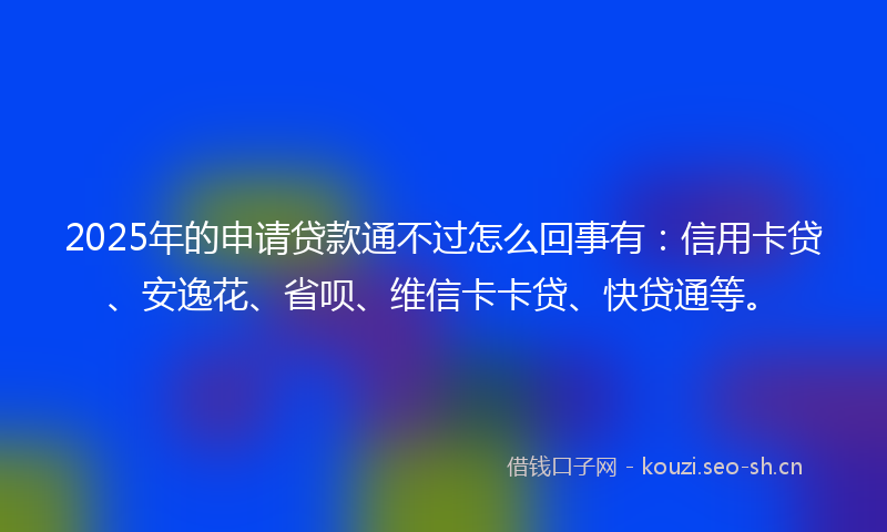 2025年的申请贷款通不过怎么回事有：信用卡贷、安逸花、省呗、维信卡卡贷、快贷通等。