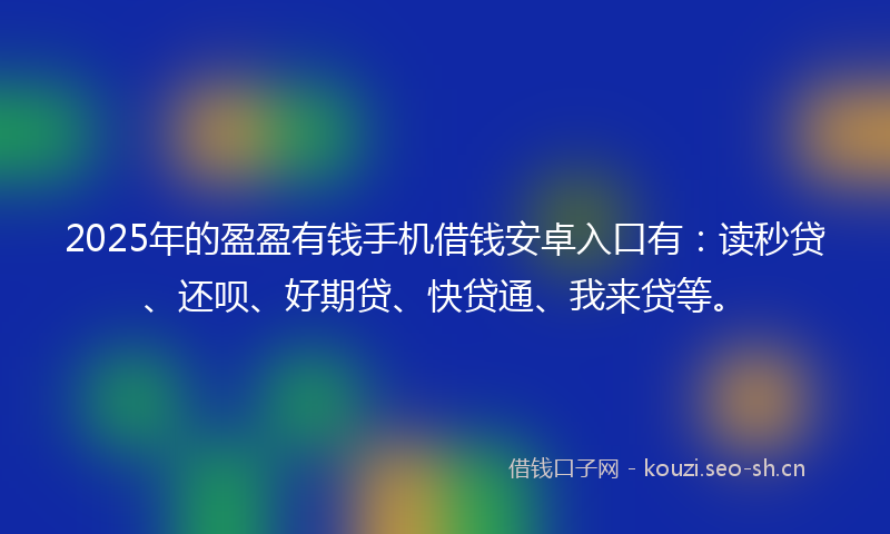 2025年的盈盈有钱手机借钱安卓入口有：读秒贷、还呗、好期贷、快贷通、我来贷等。