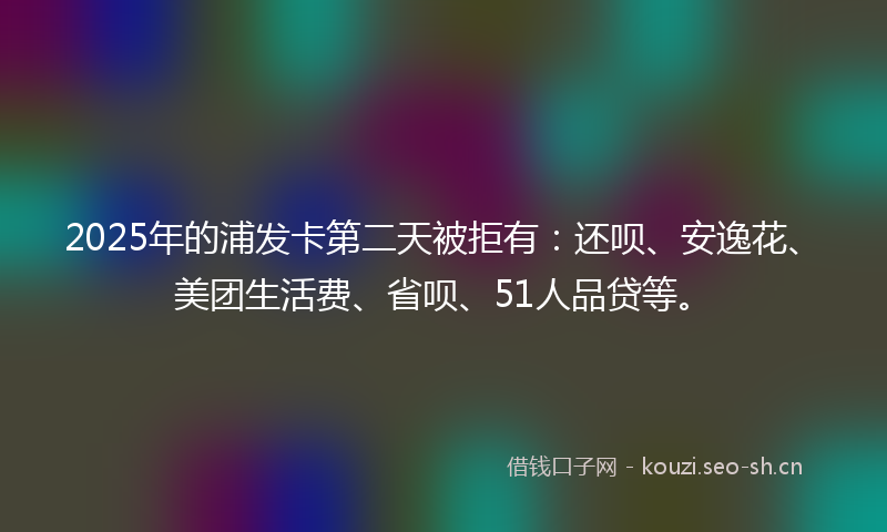 2025年的浦发卡第二天被拒有：还呗、安逸花、美团生活费、省呗、51人品贷等。