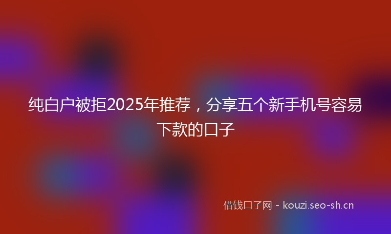 纯白户被拒2025年推荐,分享五个新手机号容易下款的口子