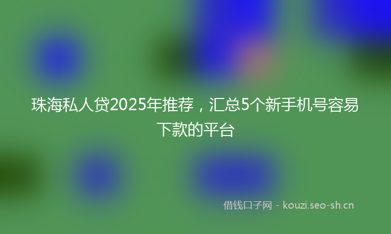 珠海私人贷2025年推荐，汇总5个新手机号容易下款的平台