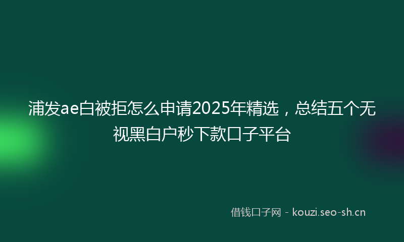 浦发ae白被拒怎么申请2025年精选，总结五个无视黑白户秒下款口子平台