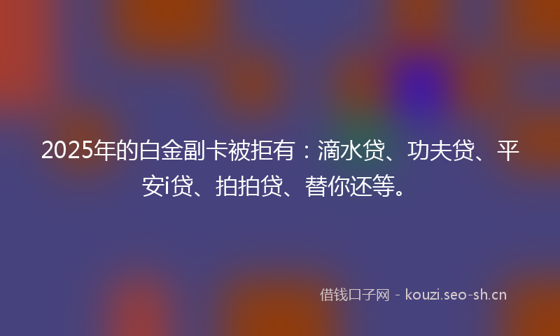 2025年的白金副卡被拒有：滴水贷、功夫贷、平安i贷、拍拍贷、替你还等。