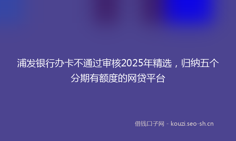 浦发银行办卡不通过审核2025年精选，归纳五个分期有额度的网贷平台