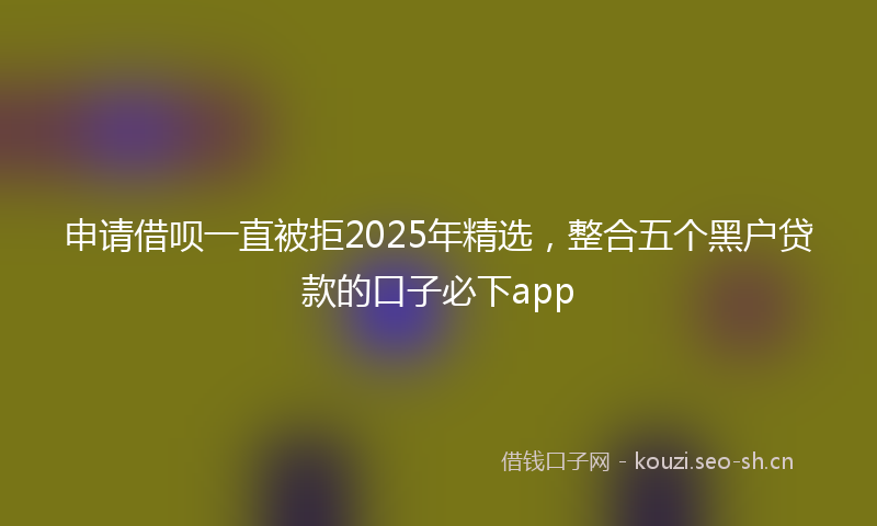 申请借呗一直被拒2025年精选，整合五个黑户贷款的口子必下app