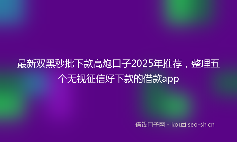 最新双黑秒批下款高炮口子2025年推荐，整理五个无视征信好下款的借款app