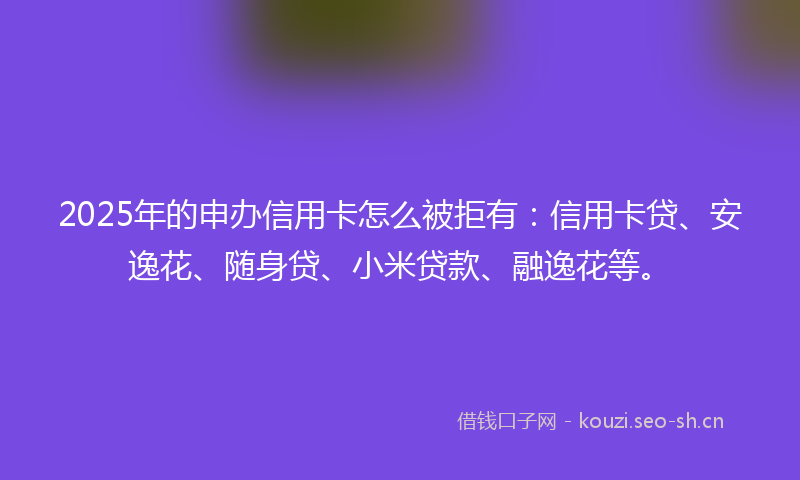 2025年的申办信用卡怎么被拒有：信用卡贷、安逸花、随身贷、小米贷款、融逸花等。