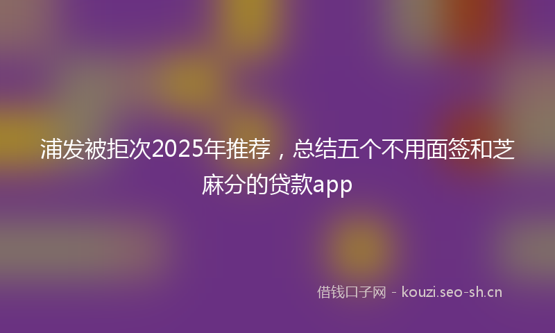浦发被拒次2025年推荐，总结五个不用面签和芝麻分的贷款app