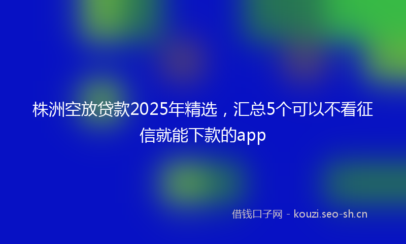 株洲空放贷款2025年精选，汇总5个可以不看征信就能下款的app