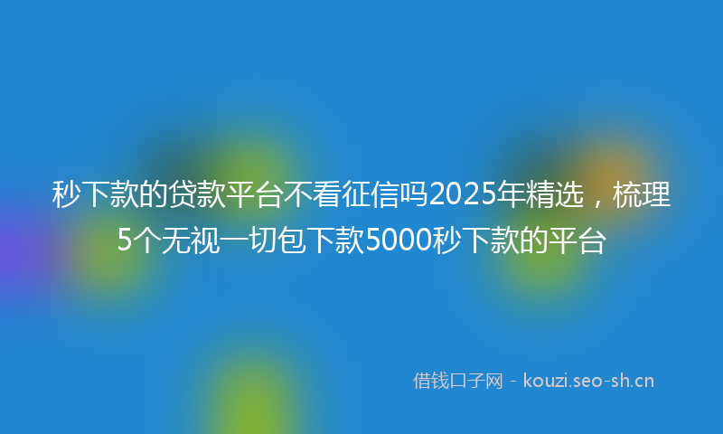 秒下款的贷款平台不看征信吗2025年精选，梳理5个无视一切包下款5000秒下款的平台