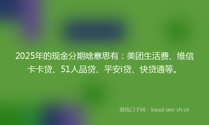 2025年的现金分期啥意思有:美团生活费、维信卡卡贷、51人品贷、平安i贷、快贷通等。