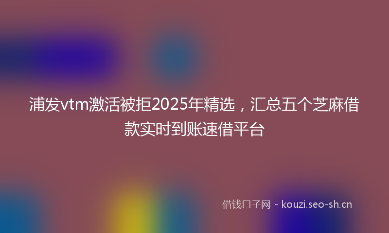 浦发vtm激活被拒2025年精选，汇总五个芝麻借款实时到账速借平台