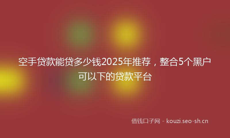 空手贷款能贷多少钱2025年推荐，整合5个黑户可以下的贷款平台