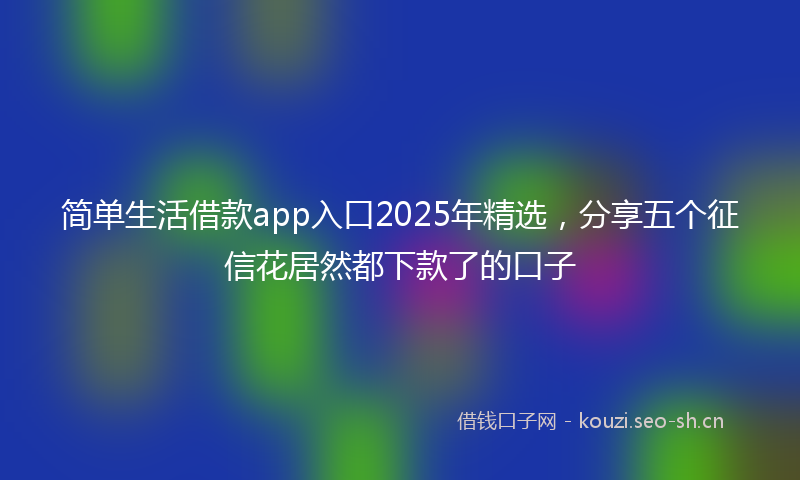 简单生活借款app入口2025年精选，分享五个征信花居然都下款了的口子