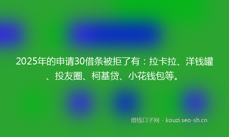 2025年的申请30借条被拒了有：拉卡拉、洋钱罐、投友圈、柯基贷、小花钱包等。