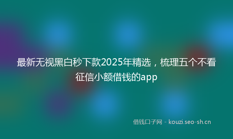 最新无视黑白秒下款2025年精选，梳理五个不看征信小额借钱的app