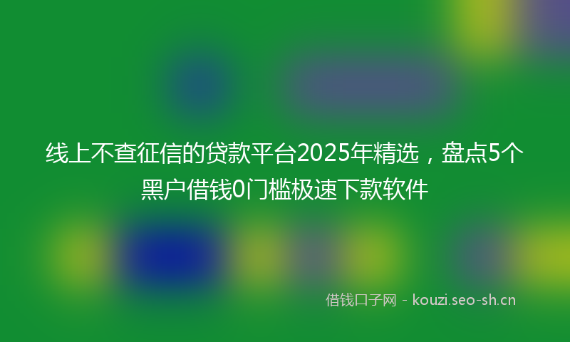 线上不查征信的贷款平台2025年精选，盘点5个黑户借钱0门槛极速下款软件
