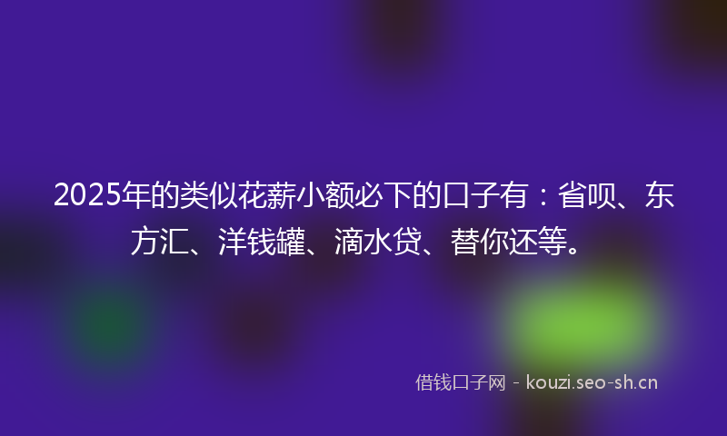 2025年的类似花薪小额必下的口子有：省呗、东方汇、洋钱罐、滴水贷、替你还等。