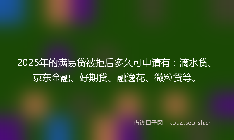 2025年的满易贷被拒后多久可申请有：滴水贷、京东金融、好期贷、融逸花、微粒贷等。