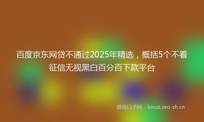 百度京东网贷不通过2025年精选,概括5个不看征信无视黑白百分百下款平台