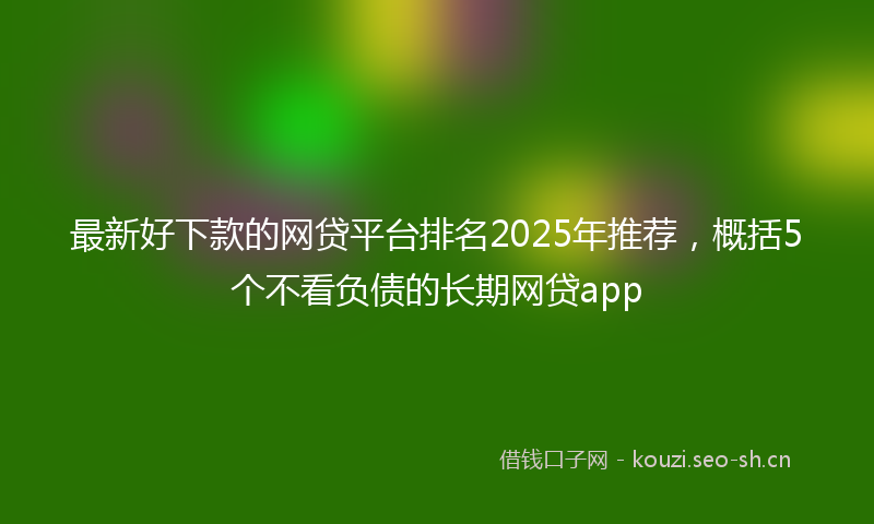最新好下款的网贷平台排名2025年推荐,概括5个不看负债的长期网贷app