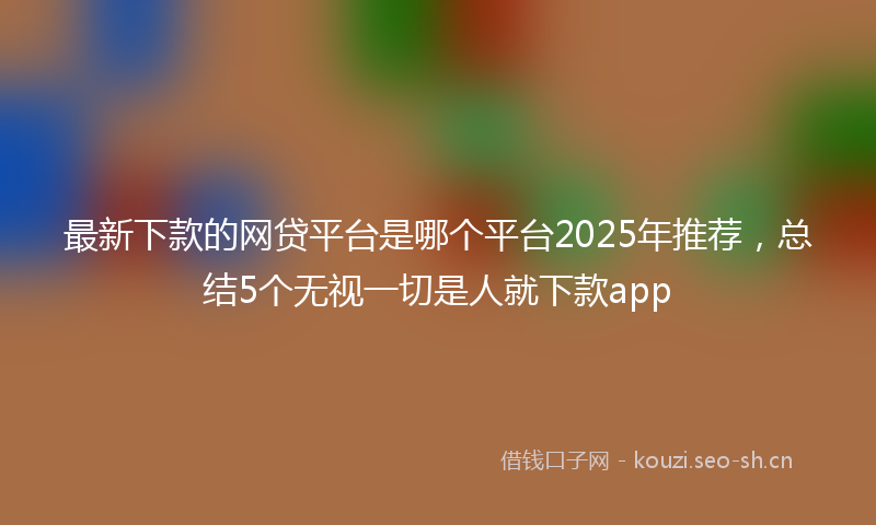 最新下款的网贷平台是哪个平台2025年推荐，总结5个无视一切是人就下款app