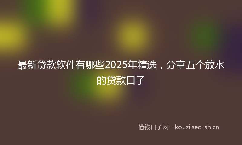 最新贷款软件有哪些2025年精选，分享五个放水的贷款口子