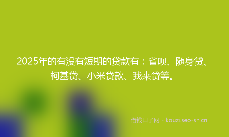 2025年的有没有短期的贷款有：省呗、随身贷、柯基贷、小米贷款、我来贷等。
