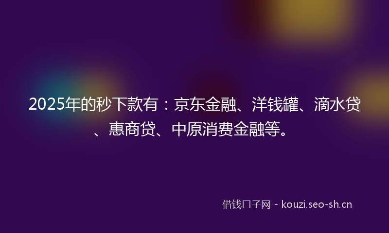 2025年的秒下款有：京东金融、洋钱罐、滴水贷、惠商贷、中原消费金融等。