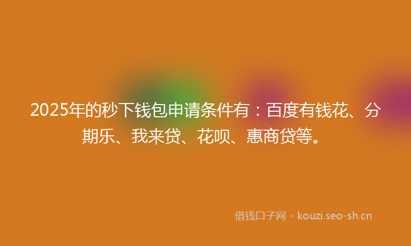 2025年的秒下钱包申请条件有：百度有钱花、分期乐、我来贷、花呗、惠商贷等。