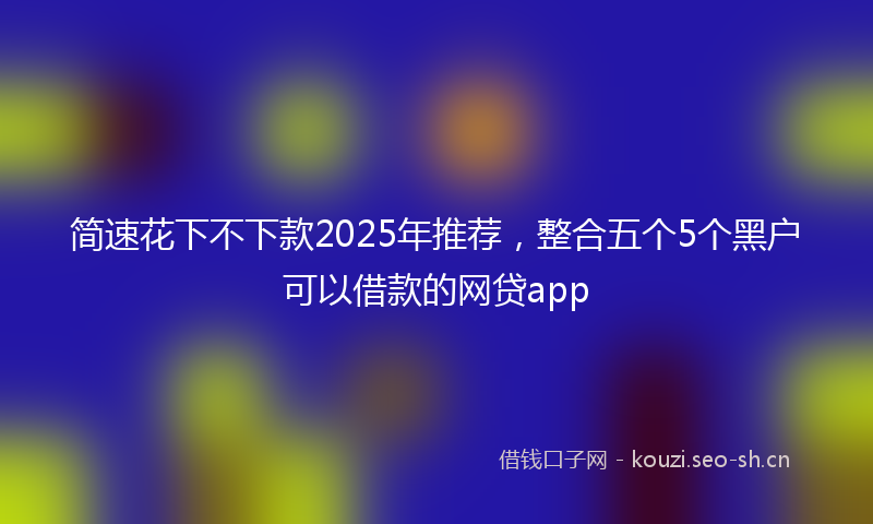 简速花下不下款2025年推荐，整合五个5个黑户可以借款的网贷app