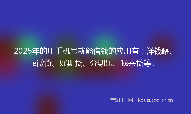 2025年的用手机号就能借钱的应用有：洋钱罐、e微贷、好期贷、分期乐、我来贷等。