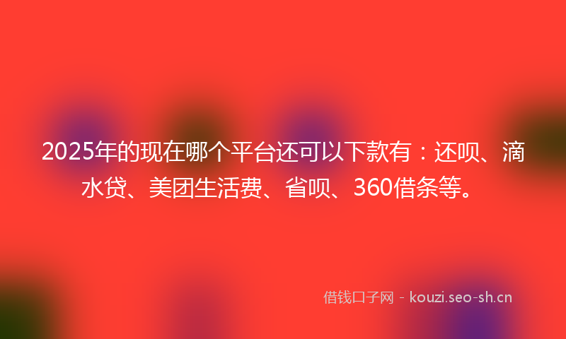 2025年的现在哪个平台还可以下款有：还呗、滴水贷、美团生活费、省呗、360借条等。