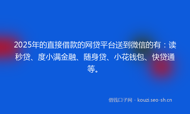2025年的直接借款的网贷平台送到微信的有：读秒贷、度小满金融、随身贷、小花钱包、快贷通等。