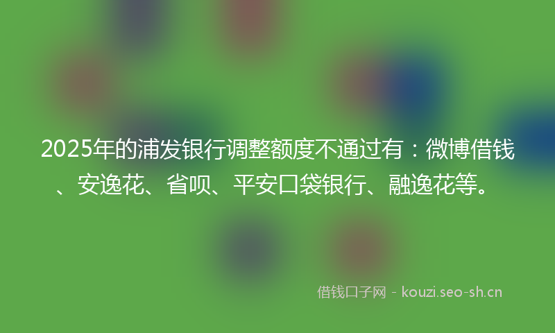 2025年的浦发银行调整额度不通过有：微博借钱、安逸花、省呗、平安口袋银行、融逸花等。