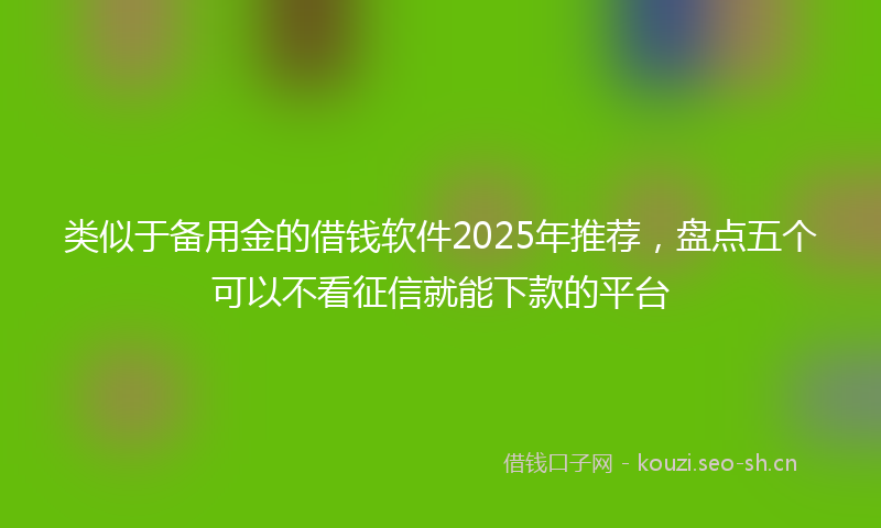 类似于备用金的借钱软件2025年推荐，盘点五个可以不看征信就能下款的平台